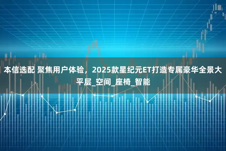 本信选配 聚焦用户体验，2025款星纪元ET打造专属豪华全景大平层_空间_座椅_智能