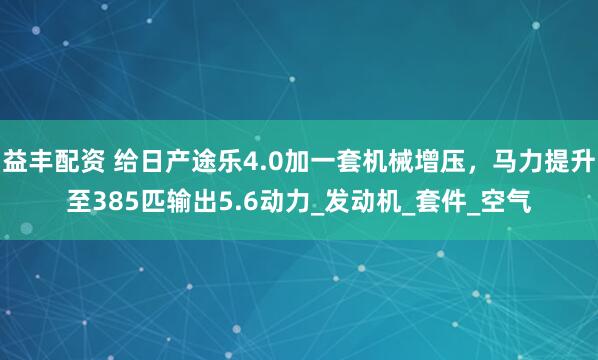 益丰配资 给日产途乐4.0加一套机械增压，马力提升至385匹输出5.6动力_发动机_套件_空气