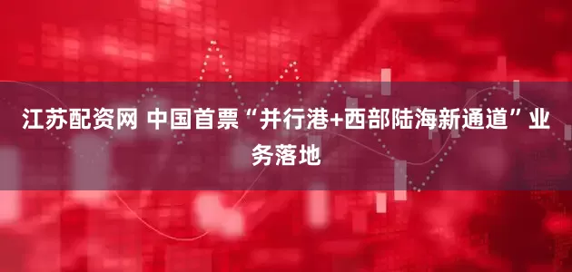 江苏配资网 中国首票“并行港+西部陆海新通道”业务落地