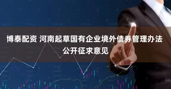 博泰配资 河南起草国有企业境外债券管理办法 公开征求意见