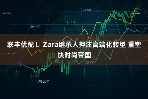 联丰优配 ​Zara继承人押注高端化转型 重塑快时尚帝国