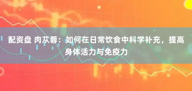 配资盘 肉苁蓉：如何在日常饮食中科学补充，提高身体活力与免疫力