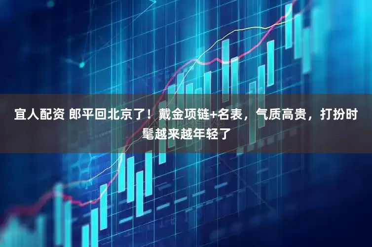 宜人配资 郎平回北京了！戴金项链+名表，气质高贵，打扮时髦越来越年轻了