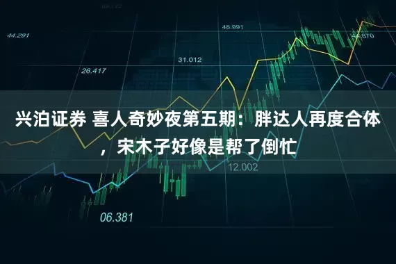 兴泊证券 喜人奇妙夜第五期：胖达人再度合体，宋木子好像是帮了倒忙