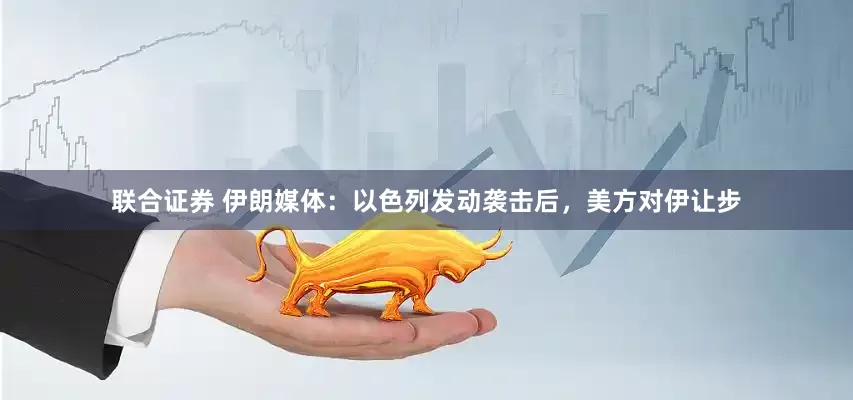 联合证券 伊朗媒体：以色列发动袭击后，美方对伊让步
